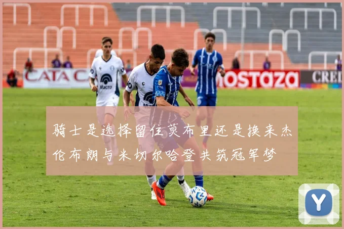 骑士是选择留住莫布里还是换来杰伦布朗与米切尔哈登共筑冠军梦