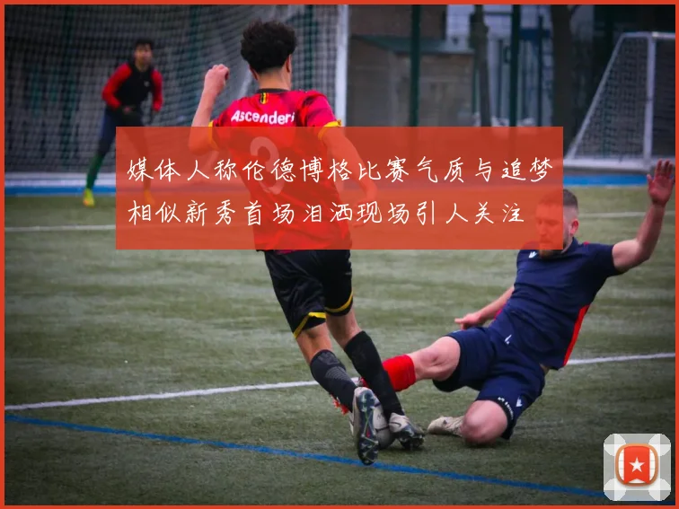 媒体人称伦德博格比赛气质与追梦相似新秀首场泪洒现场引人关注
