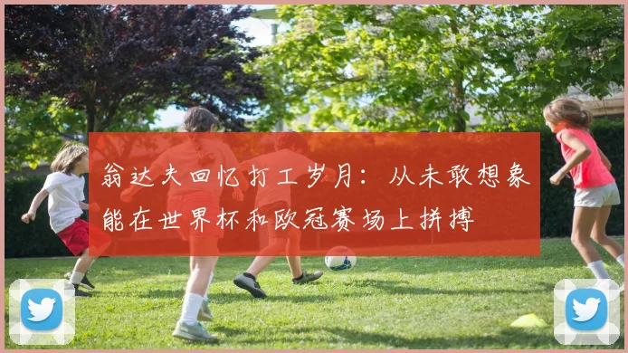 翁达夫回忆打工岁月：从未敢想象能在世界杯和欧冠赛场上拼搏