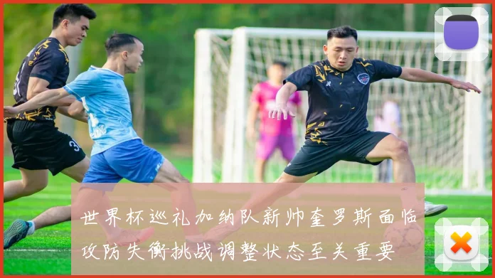 世界杯巡礼加纳队新帅奎罗斯面临攻防失衡挑战调整状态至关重要