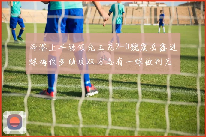 海港上半场领先玉昆2-0魏震岳鑫进球梅伦多助攻双方各有一球被判无效