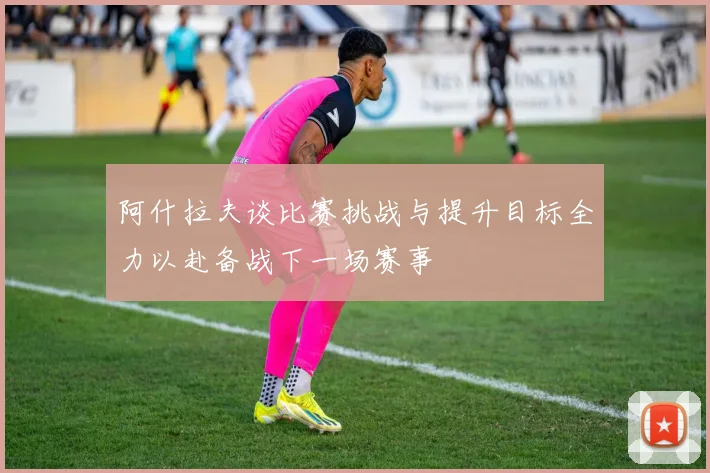 阿什拉夫谈比赛挑战与提升目标全力以赴备战下一场赛事