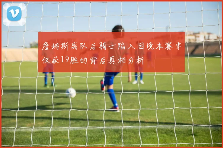 詹姆斯离队后骑士陷入困境本赛季仅获19胜的背后真相分析