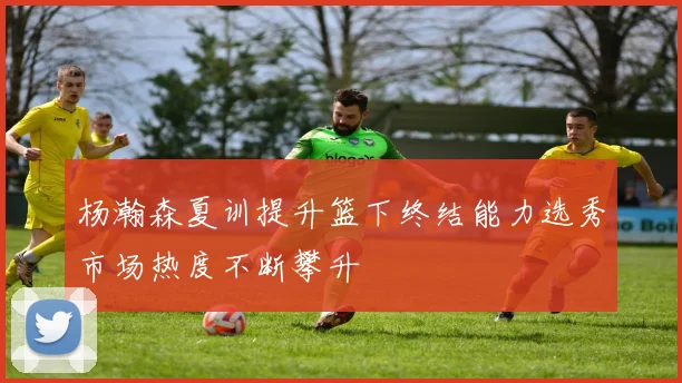 杨瀚森夏训提升篮下终结能力选秀市场热度不断攀升