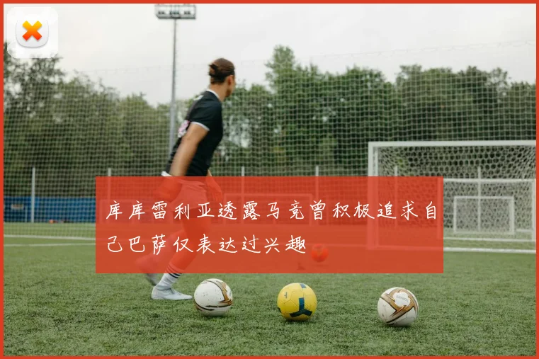库库雷利亚透露马竞曾积极追求自己巴萨仅表达过兴趣