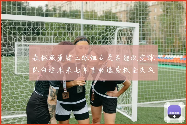 森林狼豪赌三球组合是否能改变球队命运未来七年首轮选秀权全失风险巨大