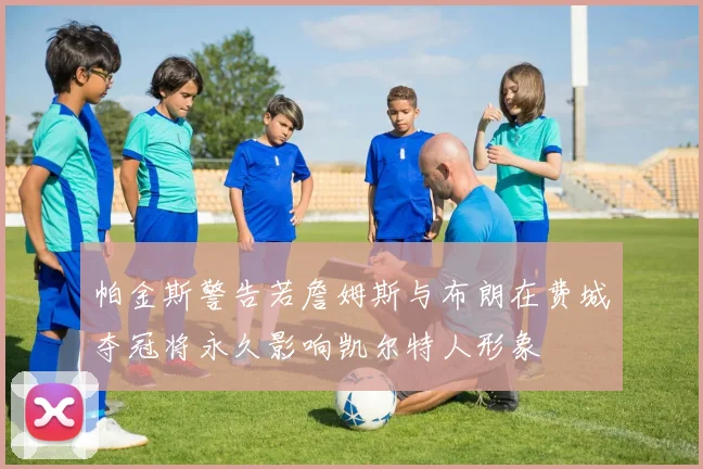 帕金斯警告若詹姆斯与布朗在费城夺冠将永久影响凯尔特人形象