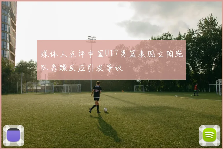 媒体人点评中国U17男篮表现立陶宛队急躁反应引发争议