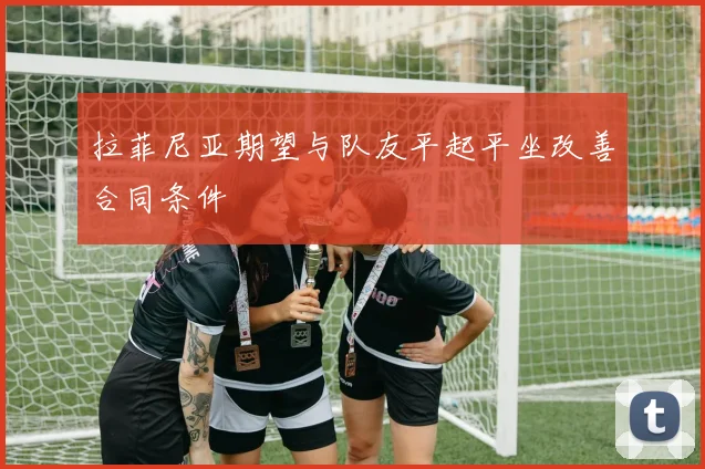 拉菲尼亚期望与队友平起平坐改善合同条件