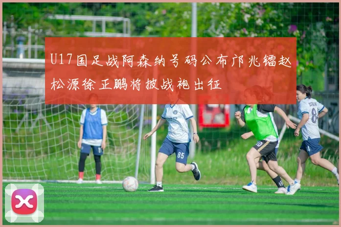 U17国足战阿森纳号码公布邝兆镭赵松源徐正鹏将披战袍出征