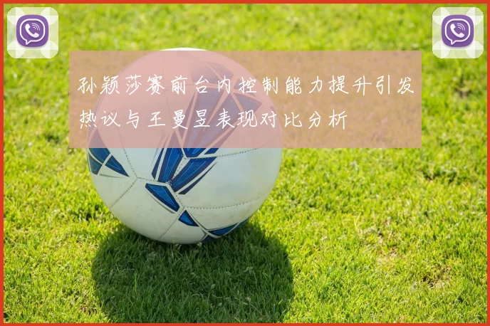 孙颖莎赛前台内控制能力提升引发热议与王曼昱表现对比分析