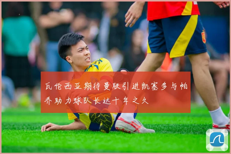 瓦伦西亚期待曼联引进凯塞多与帕乔助力球队长达十年之久