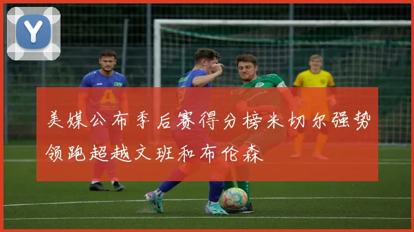 美媒公布季后赛得分榜米切尔强势领跑超越文班和布伦森