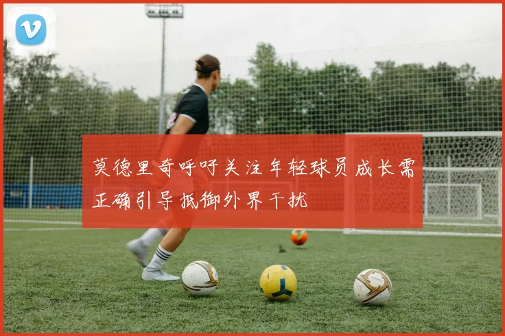 莫德里奇呼吁关注年轻球员成长需正确引导抵御外界干扰