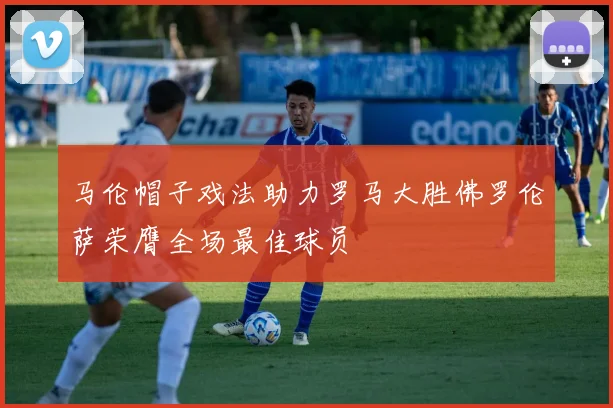 马伦帽子戏法助力罗马大胜佛罗伦萨荣膺全场最佳球员