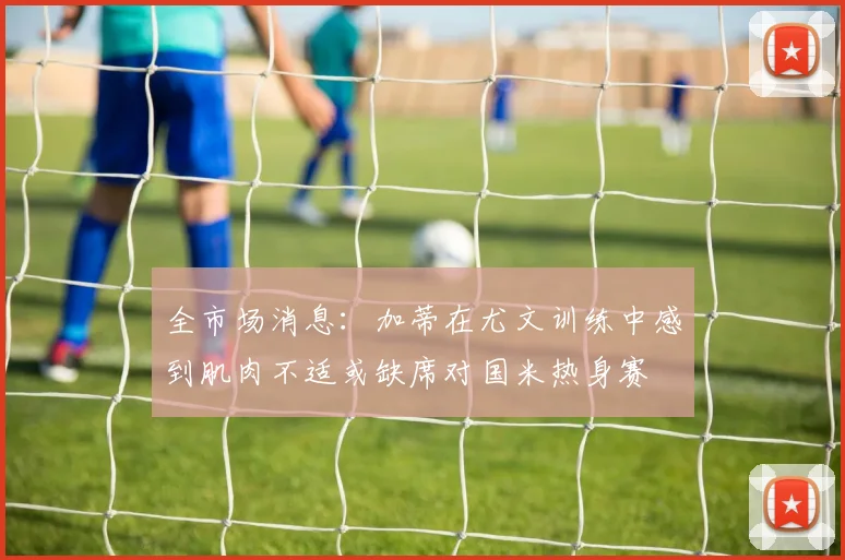 全市场消息：加蒂在尤文训练中感到肌肉不适或缺席对国米热身赛