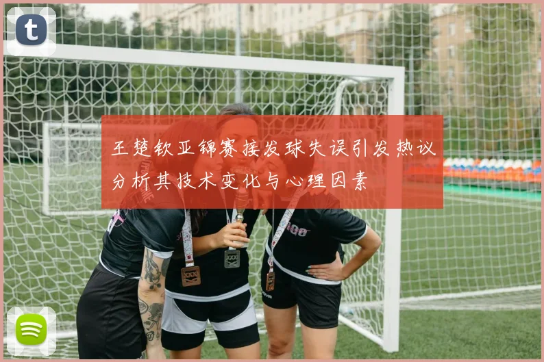 王楚钦亚锦赛接发球失误引发热议分析其技术变化与心理因素