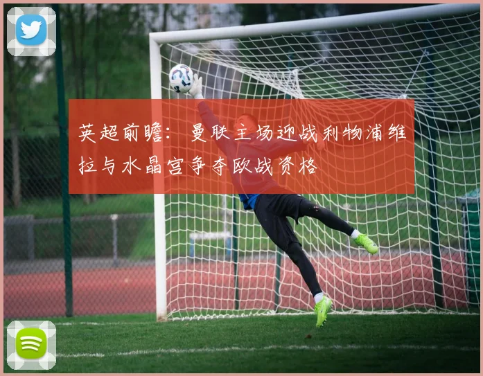英超前瞻：曼联主场迎战利物浦维拉与水晶宫争夺欧战资格