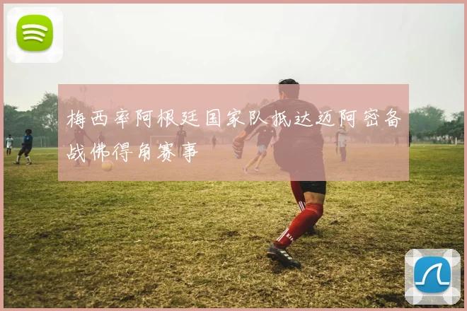 梅西率阿根廷国家队抵达迈阿密备战佛得角赛事