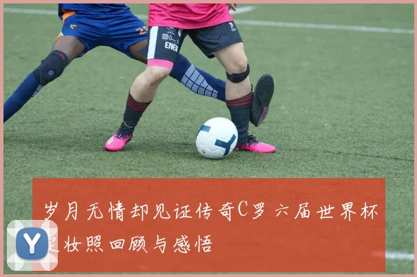 岁月无情却见证传奇C罗六届世界杯定妆照回顾与感悟
