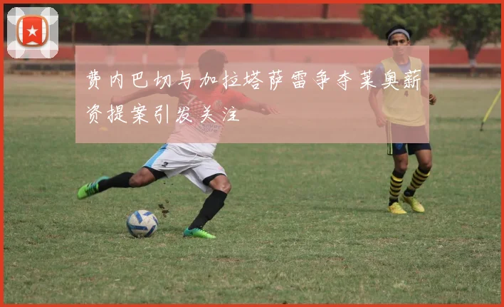 费内巴切与加拉塔萨雷争夺莱奥薪资提案引发关注