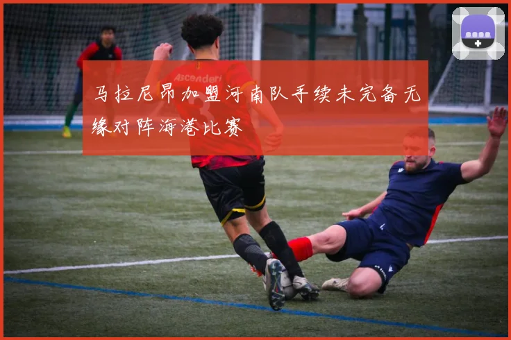 马拉尼昂加盟河南队手续未完备无缘对阵海港比赛