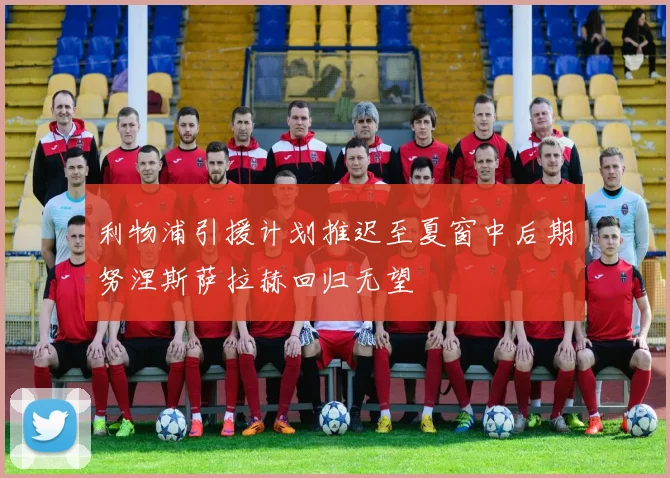 利物浦引援计划推迟至夏窗中后期努涅斯萨拉赫回归无望